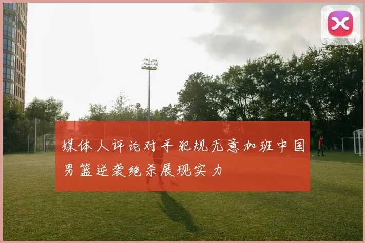 媒体人评论对手犯规无意加班中国男篮逆袭绝杀展现实力