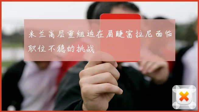 米兰高层重组迫在眉睫富拉尼面临职位不稳的挑战