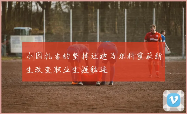 小因扎吉的坚持让迪马尔科重获新生改变职业生涯轨迹