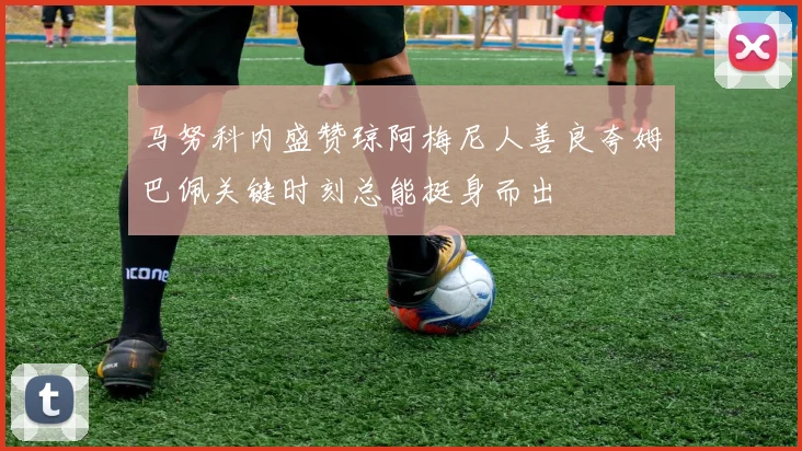 马努科内盛赞琼阿梅尼人善良夸姆巴佩关键时刻总能挺身而出