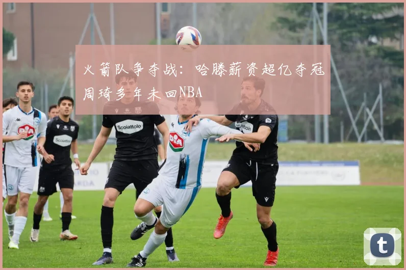 火箭队争夺战：哈滕薪资超亿夺冠周琦多年未回NBA