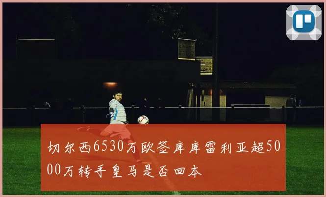 切尔西6530万欧签库库雷利亚超5000万转手皇马是否回本