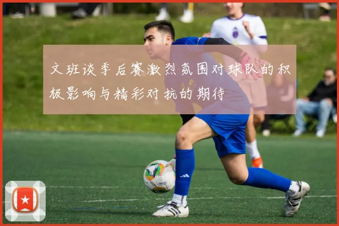文班谈季后赛激烈氛围对球队的积极影响与精彩对抗的期待