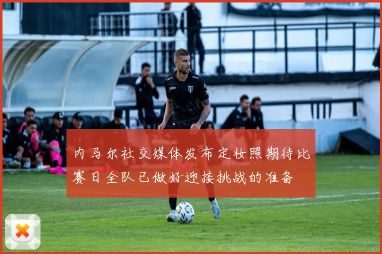 内马尔社交媒体发布定妆照期待比赛日全队已做好迎接挑战的准备